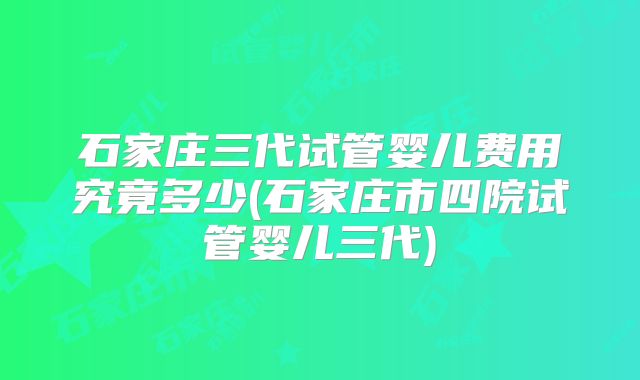 石家庄三代试管婴儿费用究竟多少(石家庄市四院试管婴儿三代)