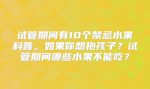 试管期间有10个禁忌水果科普。如果你想抱孩子？试管期间哪些水果不能吃？