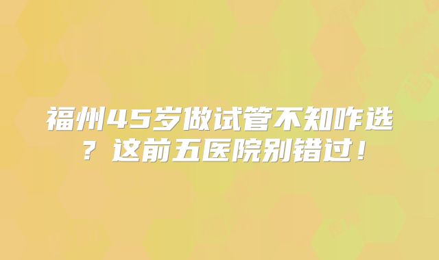 福州45岁做试管不知咋选？这前五医院别错过！