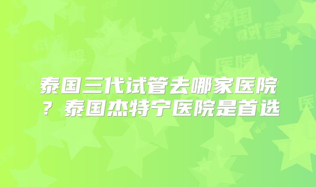 泰国三代试管去哪家医院？泰国杰特宁医院是首选