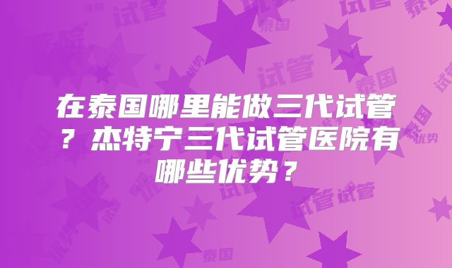 在泰国哪里能做三代试管？杰特宁三代试管医院有哪些优势？