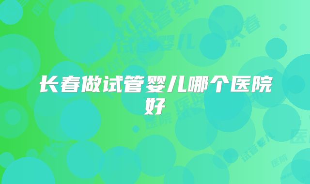 长春做试管婴儿哪个医院好
