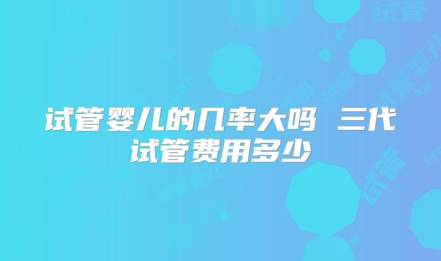 试管婴儿的几率大吗 三代试管费用多少