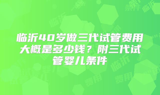 临沂40岁做三代试管费用大概是多少钱？附三代试管婴儿条件