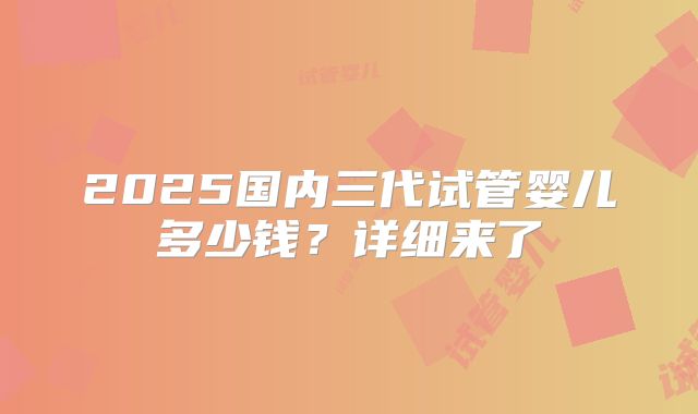 2025国内三代试管婴儿多少钱？详细来了