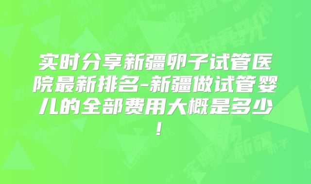 实时分享新疆卵子试管医院最新排名-新疆做试管婴儿的全部费用大概是多少！