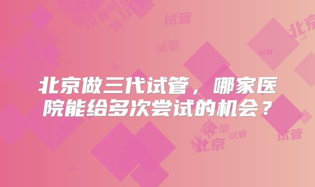 北京做三代试管,哪家医院能给多次尝试的机会?