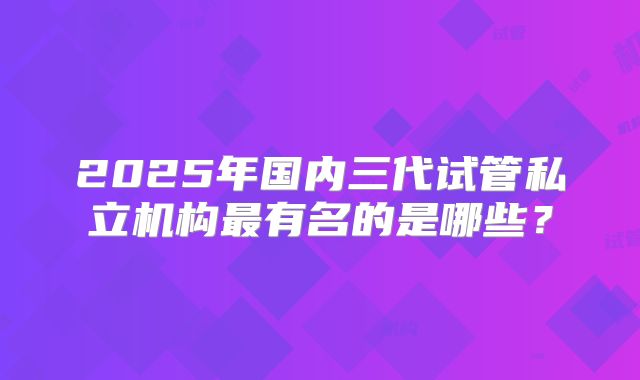 2025年国内三代试管私立机构最有名的是哪些?