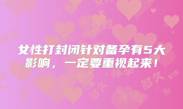 女性打封闭针对备孕有5大影响,一定要重视起来!