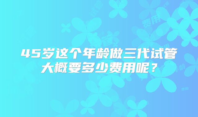45岁这个年龄做三代试管大概要多少费用呢？
