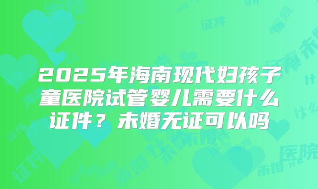 2025年海南现代妇孩子童医院试管婴儿需要什么证件？未婚无证可以吗