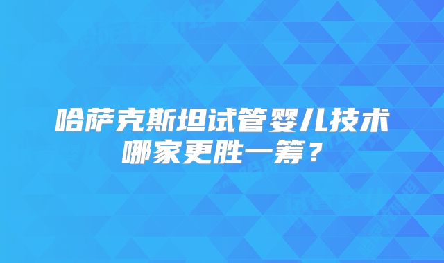 哈萨克斯坦试管婴儿技术哪家更胜一筹?