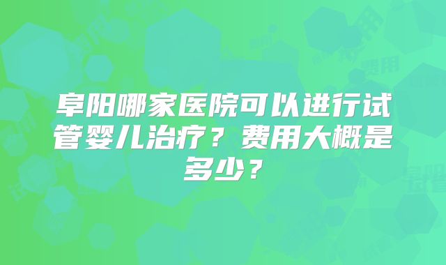 阜阳哪家医院可以进行试管婴儿治疗？费用大概是多少？