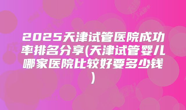 2025天津试管医院成功率排名分享(天津试管婴儿哪家医院比较好要多少钱)