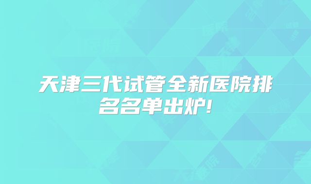 天津三代试管全新医院排名名单出炉!