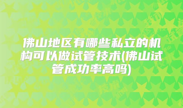 佛山地区有哪些私立的机构可以做试管技术(佛山试管成功率高吗)