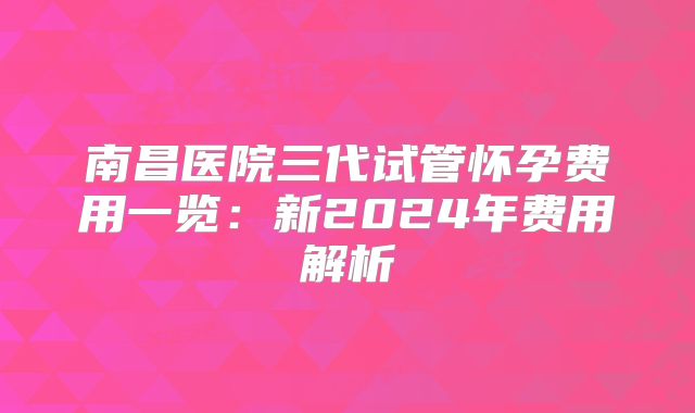 南昌医院三代试管怀孕费用一览:新2024年费用解析