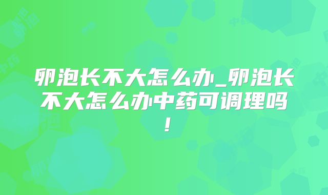 卵泡长不大怎么办_卵泡长不大怎么办中药可调理吗!