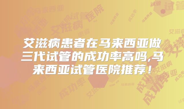 艾滋病患者在马来西亚做三代试管的成功率高吗,马来西亚试管医院推荐！