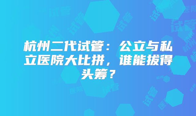 杭州二代试管：公立与私立医院大比拼，谁能拔得头筹？