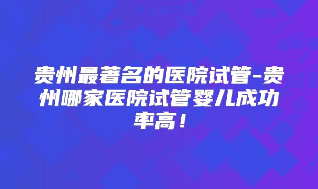 贵州最著名的医院试管-贵州哪家医院试管婴儿成功率高!