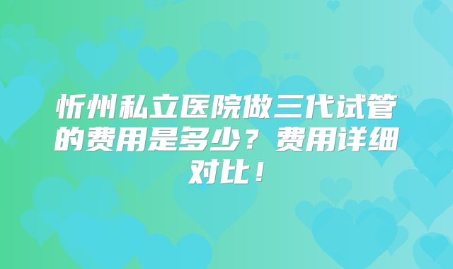 忻州私立医院做三代试管的费用是多少?费用详细对比!