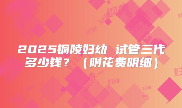 2025铜陵妇幼 试管三代多少钱？（附花费明细）