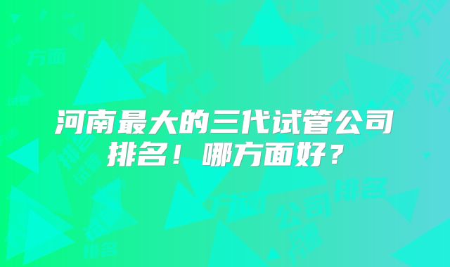 河南最大的三代试管公司排名!哪方面好?