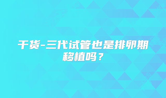 干货-三代试管也是排卵期移植吗？