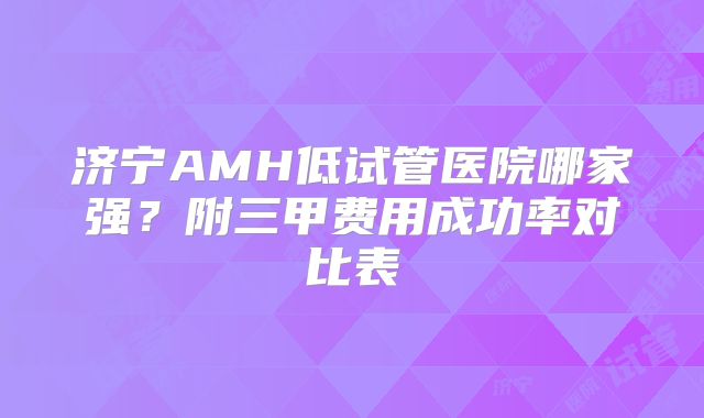 济宁AMH低试管医院哪家强？附三甲费用成功率对比表