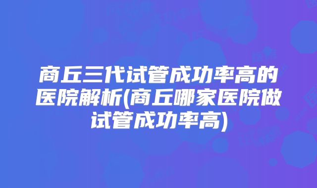 商丘三代试管成功率高的医院解析(商丘哪家医院做试管成功率高)