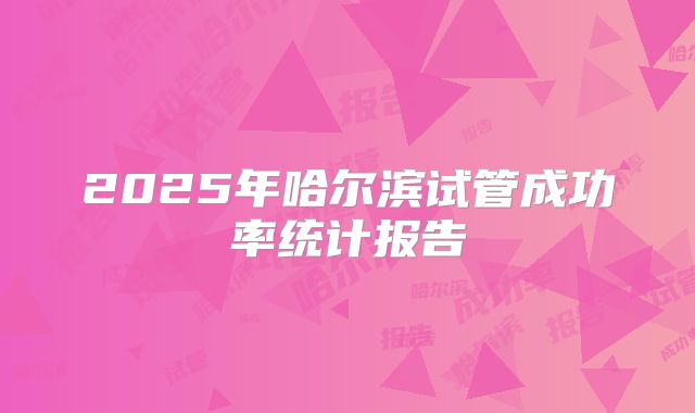 2025年哈尔滨试管成功率统计报告