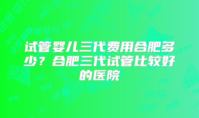 试管婴儿三代费用合肥多少?合肥三代试管比较好的医院