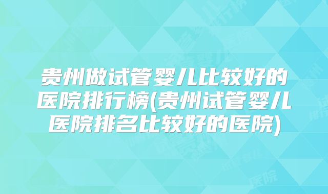 贵州做试管婴儿比较好的医院排行榜(贵州试管婴儿医院排名比较好的医院)