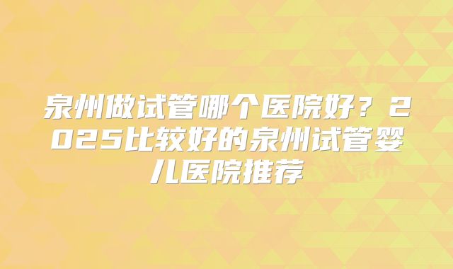 泉州做试管哪个医院好？2025比较好的泉州试管婴儿医院推荐