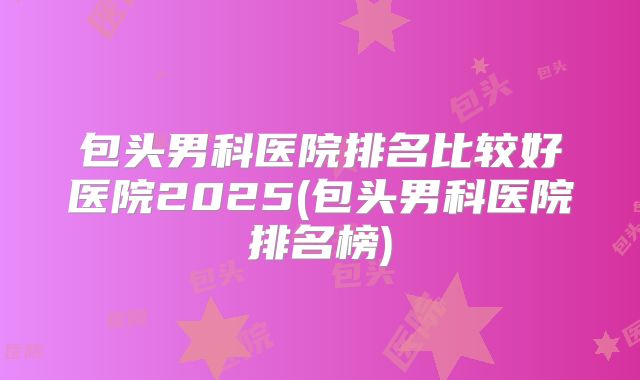 包头男科医院排名比较好医院2025(包头男科医院排名榜)
