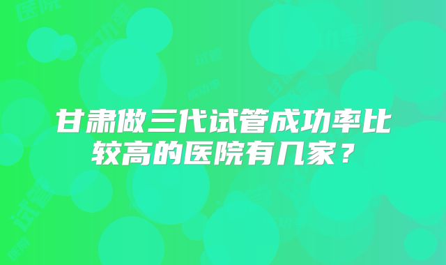 甘肃做三代试管成功率比较高的医院有几家？