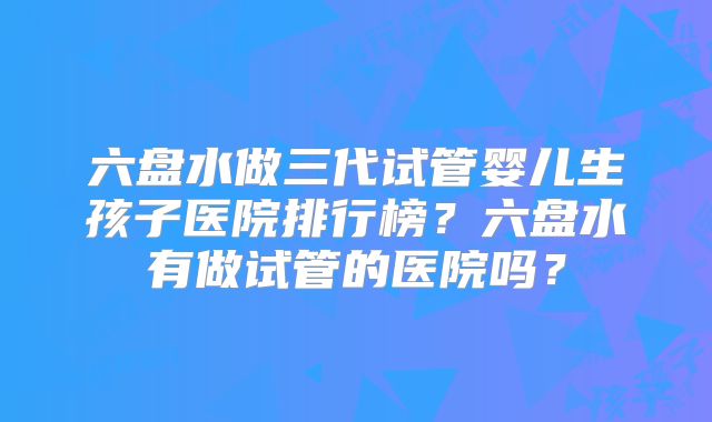 六盘水做三代试管婴儿生孩子医院排行榜?六盘水有做试管的医院吗?