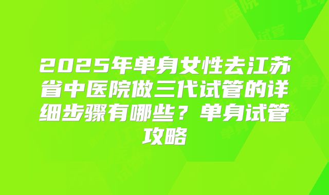 2025年单身女性去江苏省中医院做三代试管的详细步骤有哪些?单身试管攻略