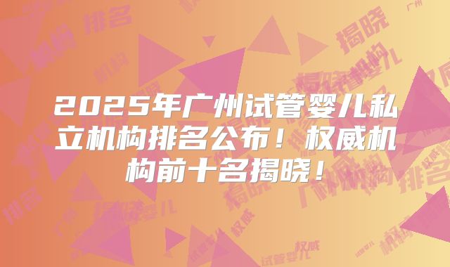 2025年广州试管婴儿私立机构排名公布！权威机构前十名揭晓！