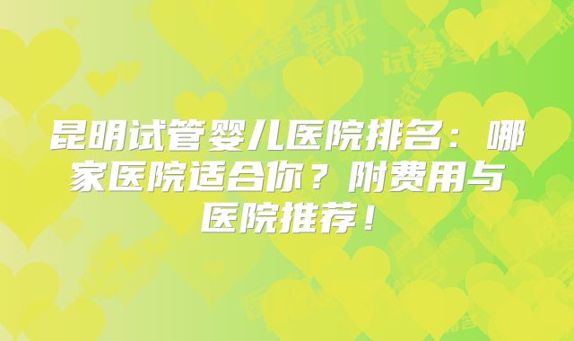 昆明试管婴儿医院排名：哪家医院适合你？附费用与医院推荐！