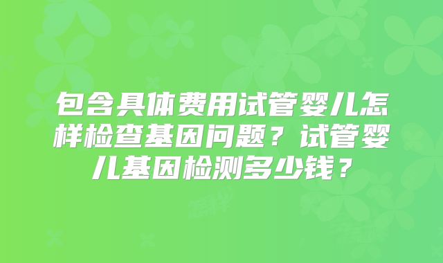包含具体费用试管婴儿怎样检查基因问题？试管婴儿基因检测多少钱？