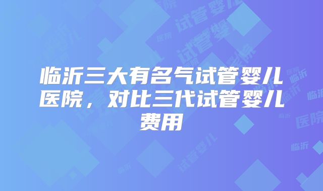 临沂三大有名气试管婴儿医院，对比三代试管婴儿费用