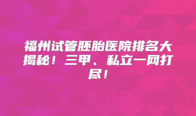 福州试管胚胎医院排名大揭秘！三甲、私立一网打尽！