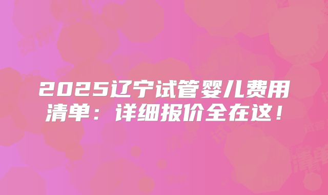 2025辽宁试管婴儿费用清单：详细报价全在这！