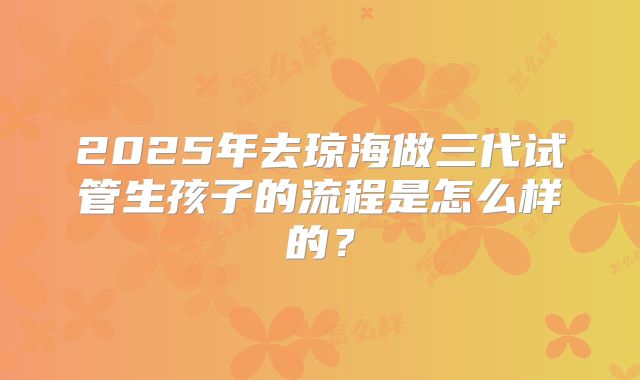 2025年去琼海做三代试管生孩子的流程是怎么样的?