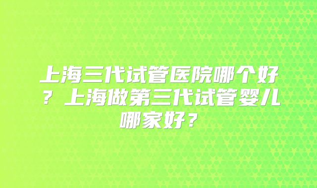 上海三代试管医院哪个好?上海做第三代试管婴儿哪家好?