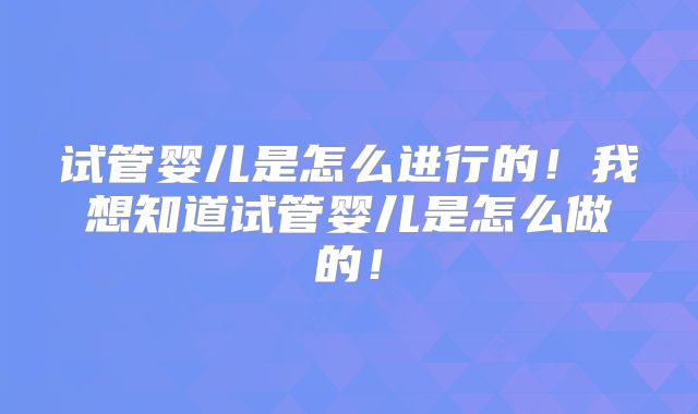 试管婴儿是怎么进行的！我想知道试管婴儿是怎么做的！