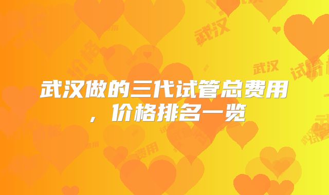 武汉做的三代试管总费用，价格排名一览