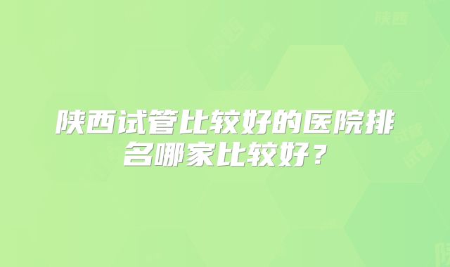 陕西试管比较好的医院排名哪家比较好？